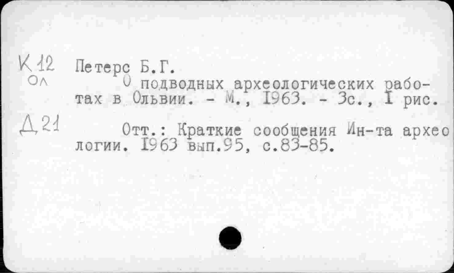 ﻿VU2.
Ол
Д24
Петерс Б.Г.
О подводных археологических работах в Ольвии. - М., 1963. - Зс., I рис.
Отт.: Краткие сообщения Ин-та архео логии. 1963 вып.95, с.83-85.